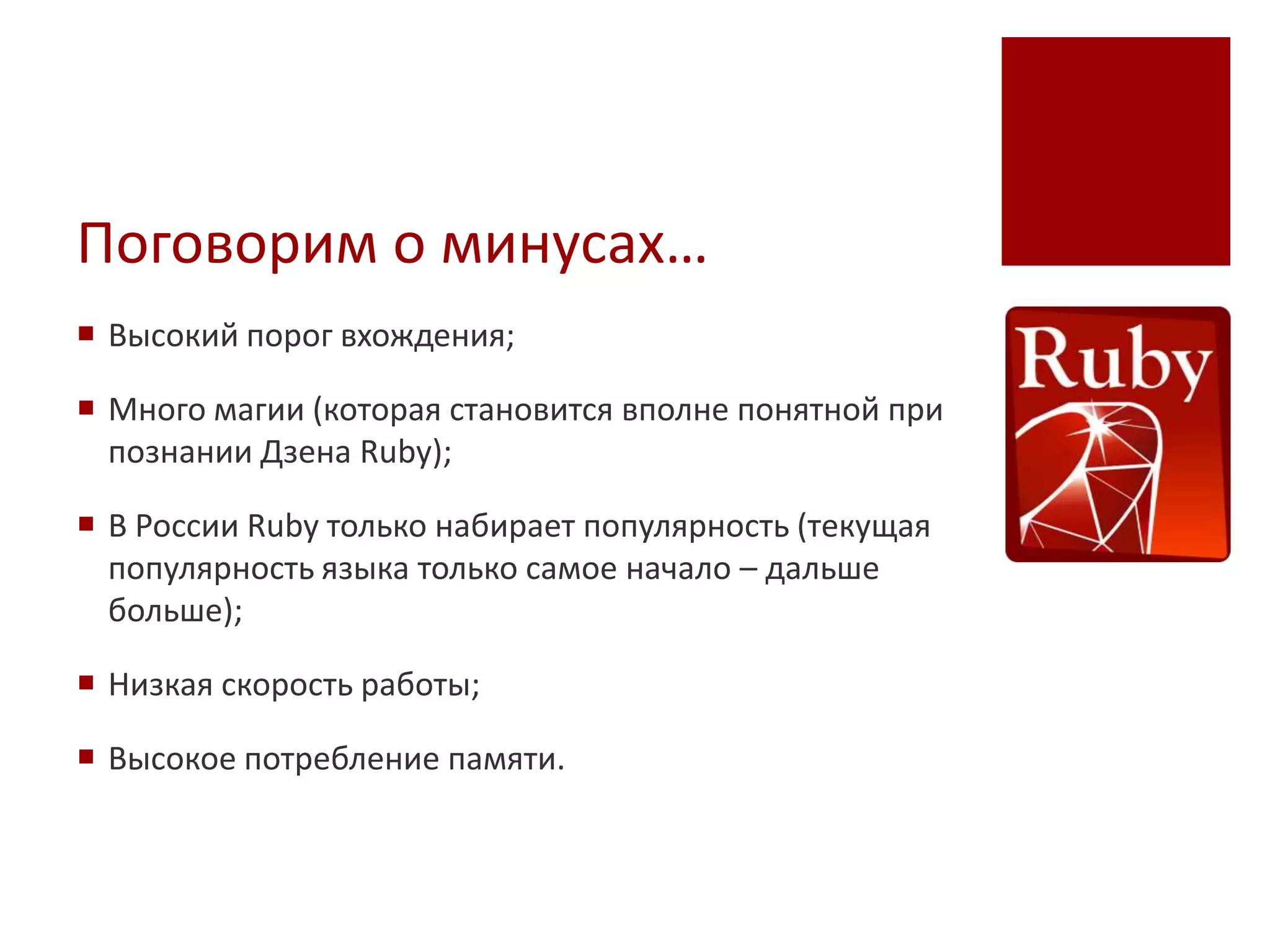 Поговорим о минусах…
 Высокий порог вхождения;

 Много магии (которая становится вполне понятной при
  познании Дзена Ruby);

 В России Ruby только набирает популярность (текущая
  популярность языка только самое начало – дальше
  больше);

 Низкая скорость работы;

 Высокое потребление памяти.
 
