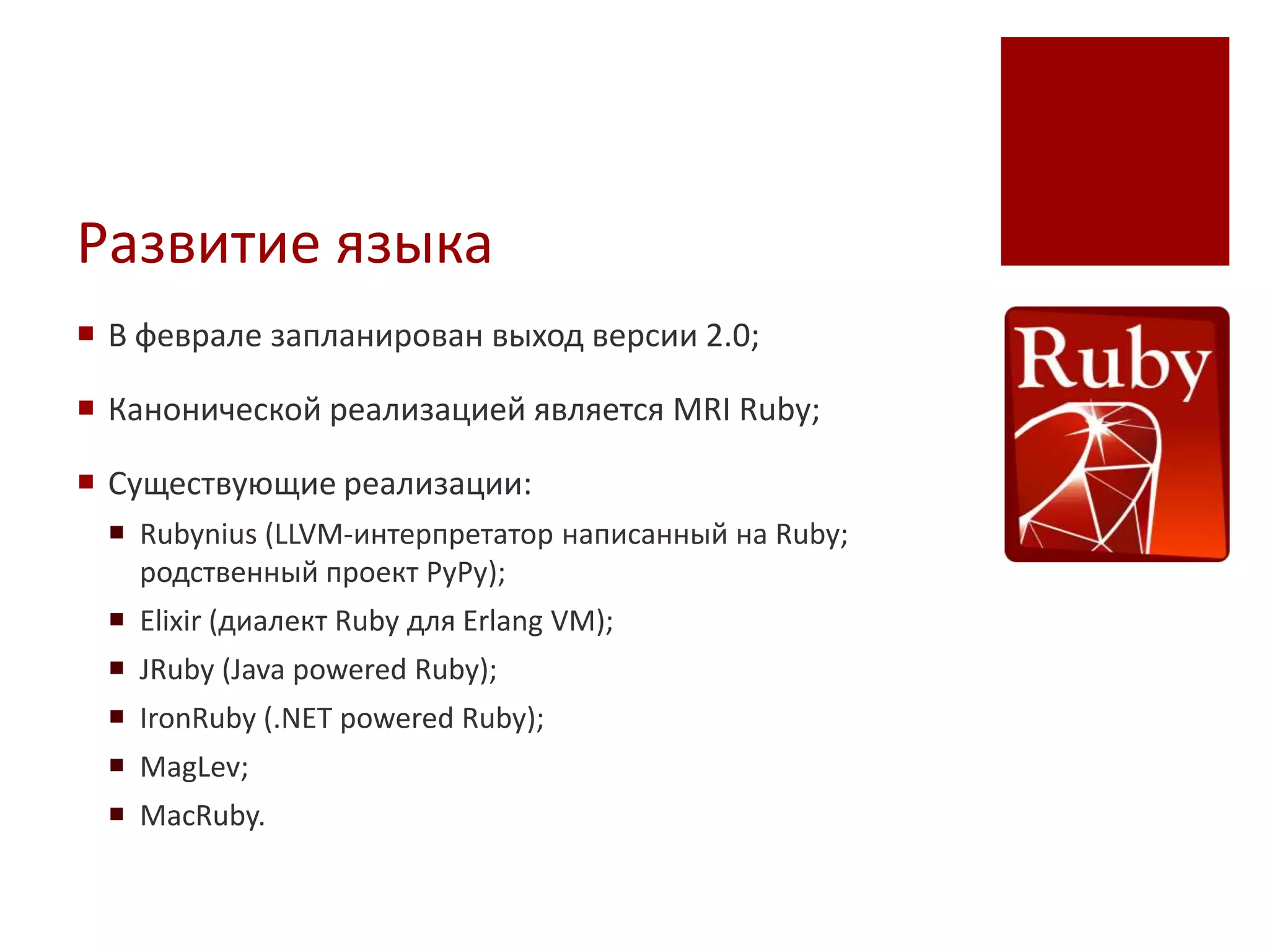Развитие языка
 В феврале запланирован выход версии 2.0;

 Канонической реализацией является MRI Ruby;

 Существующие реализации:
  Rubynius (LLVM-интерпретатор написанный на Ruby;
   родственный проект PyPy);
  Elixir (диалект Ruby для Erlang VM);
  JRuby (Java powered Ruby);
  IronRuby (.NET powered Ruby);
  MagLev;
  MacRuby.
 