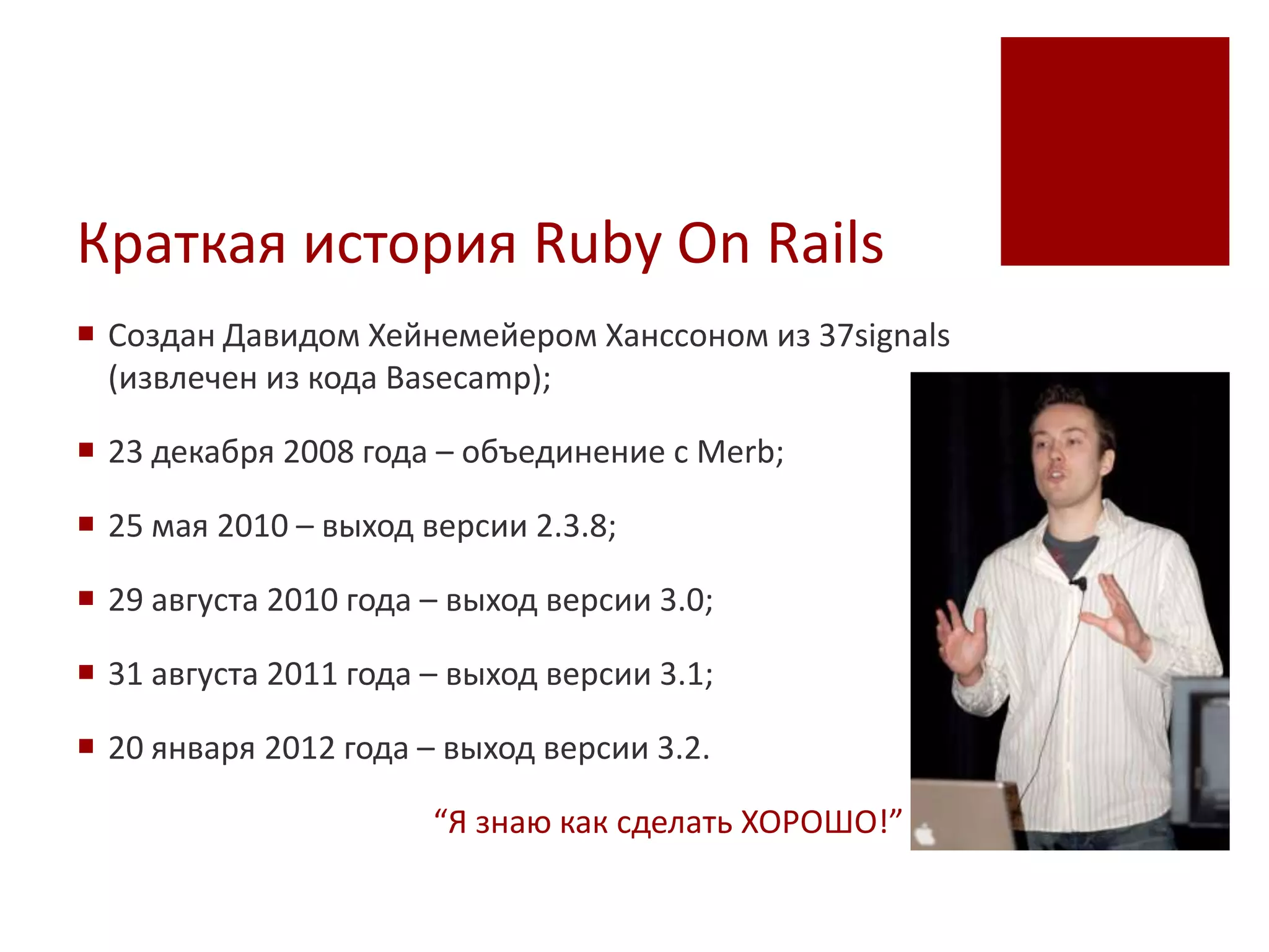 Краткая история Ruby On Rails
 Создан Давидом Хейнемейером Ханссоном из 37signals
  (извлечен из кода Basecamp);

 23 декабря 2008 года – объединение с Merb;

 25 мая 2010 – выход версии 2.3.8;

 29 августа 2010 года – выход версии 3.0;

 31 августа 2011 года – выход версии 3.1;

 20 января 2012 года – выход версии 3.2.

                       “Я знаю как сделать ХОРОШО!”
 