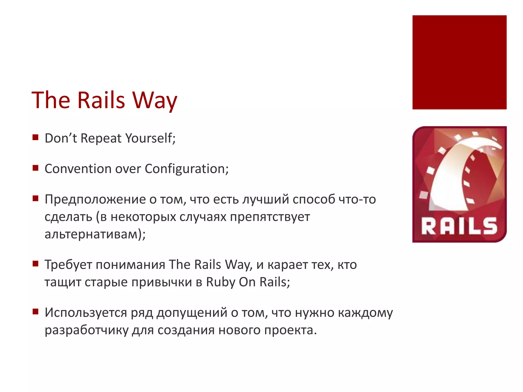 The Rails Way
 Don’t Repeat Yourself;

 Convention over Configuration;

 Предположение о том, что есть лучший способ что-то
  сделать (в некоторых случаях препятствует
  альтернативам);

 Требует понимания The Rails Way, и карает тех, кто
  тащит старые привычки в Ruby On Rails;

 Используется ряд допущений о том, что нужно каждому
  разработчику для создания нового проекта.
 