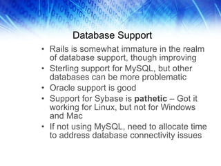 Database Support Rails is somewhat immature in the realm of database support, though improving Sterling support for MySQL, but other databases can be more problematic Oracle support is good  Support for Sybase is  pathetic  – Got it working for Linux, but not for Windows and Mac If not using MySQL, need to allocate time to address database connectivity issues 