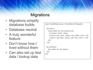 Migrations Migrations simplify database builds Database neutral A truly wonderful feature Don’t know how I lived without them Can also set up test data / lookup data class CreateRiskLookup < ActiveRecord::Migration def self.up create_table :btr_risk_lookup do |t| # t.column :name, :string t.column :risk_name, :string, :null=>false, :limit => 50 t.column :risk_desc, :string, :null=>true, :limit => 100 end end def self.down drop_table :btr_risk_lookup end end 