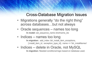 Cross-Database Migration Issues Migrations generally “do the right thing” across databases…but not always Oracle sequences – names too long In model:  set_sequence_name shortname_idx Indices – names too long In migration:   add_index :btr_install_item_exceptions,   [:install_item_id, :exception_type_id], :name => 'btr_installitemex' Indices – delete in Oracle, not MySQL In migration:  Needed conditional logic based on database used. 