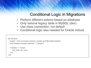 Conditional Logic in Migrations Perform different actions based on database Only remove legacy table in MySQL (dev) Use class connection, not default Conditional logic also needed for Oracle indices def self.down adapter = User.connection.instance_variable_get("@config")[:adapter] puts("Database Adapter Detected: " + adapter) if adapter == "mysql“ drop_table :btr_users end end 