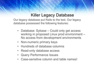 Killer Legacy Database Database: Sybase – Could only get access working in proposed Linux prod environment – No access from development environments Non-numeric primary keys Hundreds of database columns Read-only database access Query Performance Issues Case-sensitive column and table names! Our legacy database put Rails to the test. Our legacy database possessed the following features: 