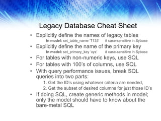 Legacy Database Cheat Sheet Explicitly define the names of legacy tables In model:  set_table_name ‘T135’  # case-sensitive in Sybase Explicitly define the name of the primary key In model:  set_primary_key ‘xyz’  # case-sensitive in Sybase For tables with non-numeric keys, use SQL For tables with 100’s of columns, use SQL With query performance issues, break SQL queries into two parts:  1. Get the ID’s using whatever criteria are needed,  2. Get the subset of desired columns for just those ID’s If doing SQL, create generic methods in model; only the model should have to know about the bare-metal SQL 