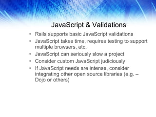 JavaScript & Validations Rails supports basic JavaScript validations JavaScript takes time, requires testing to support multiple browsers, etc. JavaScript can seriously slow a project Consider custom JavaScript judiciously If JavaScript needs are intense, consider integrating other open source libraries (e.g. – Dojo or others) 