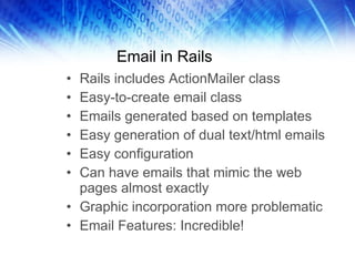 Email in Rails Rails includes ActionMailer class Easy-to-create email class Emails generated based on templates Easy generation of dual text/html emails Easy configuration Can have emails that mimic the web pages almost exactly Graphic incorporation more problematic Email Features: Incredible! 