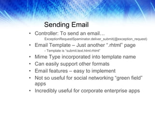Sending Email Controller: To send an email… ExceptionRequestSpaminator.deliver_submit(@exception_request) Email Template – Just another “.rhtml” page - Template is “submit.text.html.rhtml” Mime Type incorporated into template name Can easily support other formats Email features – easy to implement Not so useful for social networking “green field” apps Incredibly useful for corporate enterprise apps 