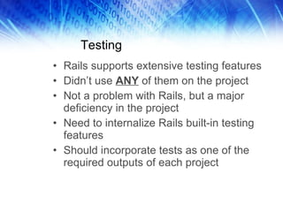 Testing Rails supports extensive testing features Didn’t use  ANY  of them on the project Not a problem with Rails, but a major deficiency in the project Need to internalize Rails built-in testing features Should incorporate tests as one of the required outputs of each project 