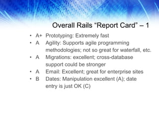 Overall Rails “Report Card” – 1 A+ Prototyping: Extremely fast A Agility: Supports agile programming methodologies; not so great for waterfall, etc. A Migrations: excellent; cross-database  support could be stronger A Email: Excellent; great for enterprise sites B Dates: Manipulation excellent (A); date  entry is just OK (C) 