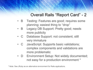 Overall Rails “Report Card” - 2 B Testing: Features are good; requires some planning; easiest thing to “drop” B Legacy DB Support: Pretty good; needs more publicity C Database Support: not consistent; still  very immature C JavaScript: Supports basic validations; complex components and validations are more problematic D Environment Setup: Not widely documented; not easy for a production environment * * Note: See JRuby as an alternative environment for Rails applications. 