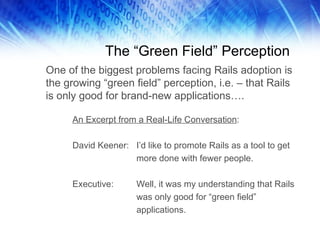 The “Green Field” Perception One of the biggest problems facing Rails adoption is the growing “green field” perception, i.e. – that Rails is only good for brand-new applications…. An Excerpt from a Real-Life Conversation : David Keener: I’d like to promote Rails as a tool to get  more done with fewer people. Executive: Well, it was my understanding that Rails was only good for “green field”  applications. 