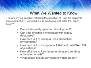 What We Wanted to Know Does Rails really speed up development? Can it be effectively integrated with legacy databases? How hard is it to set up a Rails production environment? How hard is it to incorporate AJAX and build  Web 2.0  applications? How effective is Rails at generating and sending automated emails? What pitfalls should developers watch out for? The underlying question affecting the adoption of Rails for corporate development is: “How good is it at producing web sites that aren’t blogs?” 