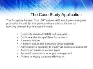 The Case Study Application Relatively standard CRUD features, plus…. Confirm and edit capabilities for requests A search feature A history feature (for Sarbanes-Oxley support) Administrative capability to modify  all  aspects of a request Automated emails of various types Approval mechanism for upper management Access to legacy database (Remedy) The Exception Request Tool (ERT) allows AOL employees to request production installs for time periods when such installs are not normally allowed. Key features included: 