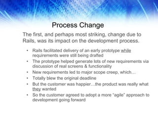Process Change Rails facilitated delivery of an early prototype  while  requirements were still being drafted The prototype helped generate lots of new requirements via discussion of real screens & functionality New requirements led to major scope creep, which… Totally blew the original deadline But the customer was happier…the product was really what  they  wanted So the customer agreed to adopt a more “agile” approach to development going forward The first, and perhaps most striking, change due to Rails, was its impact on the development process. 