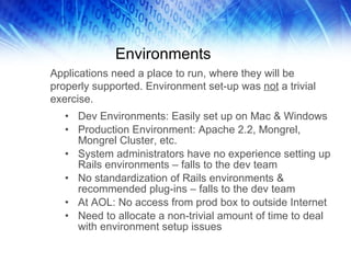 Environments Dev Environments: Easily set up on Mac & Windows Production Environment: Apache 2.2, Mongrel, Mongrel Cluster, etc. System administrators have no experience setting up Rails environments – falls to the dev team No standardization of Rails environments & recommended plug-ins – falls to the dev team At AOL: No access from prod box to outside Internet Need to allocate a non-trivial amount of time to deal with environment setup issues Applications need a place to run, where they will be properly supported. Environment set-up was  not  a trivial exercise. 