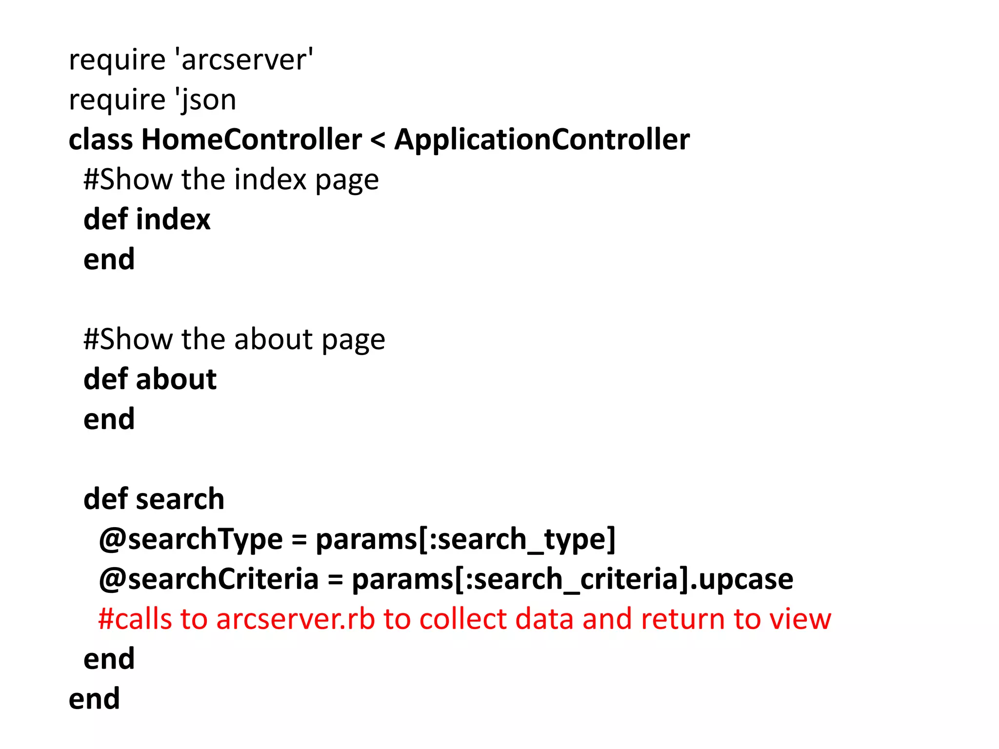 require 'arcserver' require 'json class HomeController < ApplicationController #Show the index page def index end #Show the about page def about end def search @searchType = params[:search_type] @searchCriteria = params[:search_criteria].upcase #calls to arcserver.rb to collect data and return to view end end 