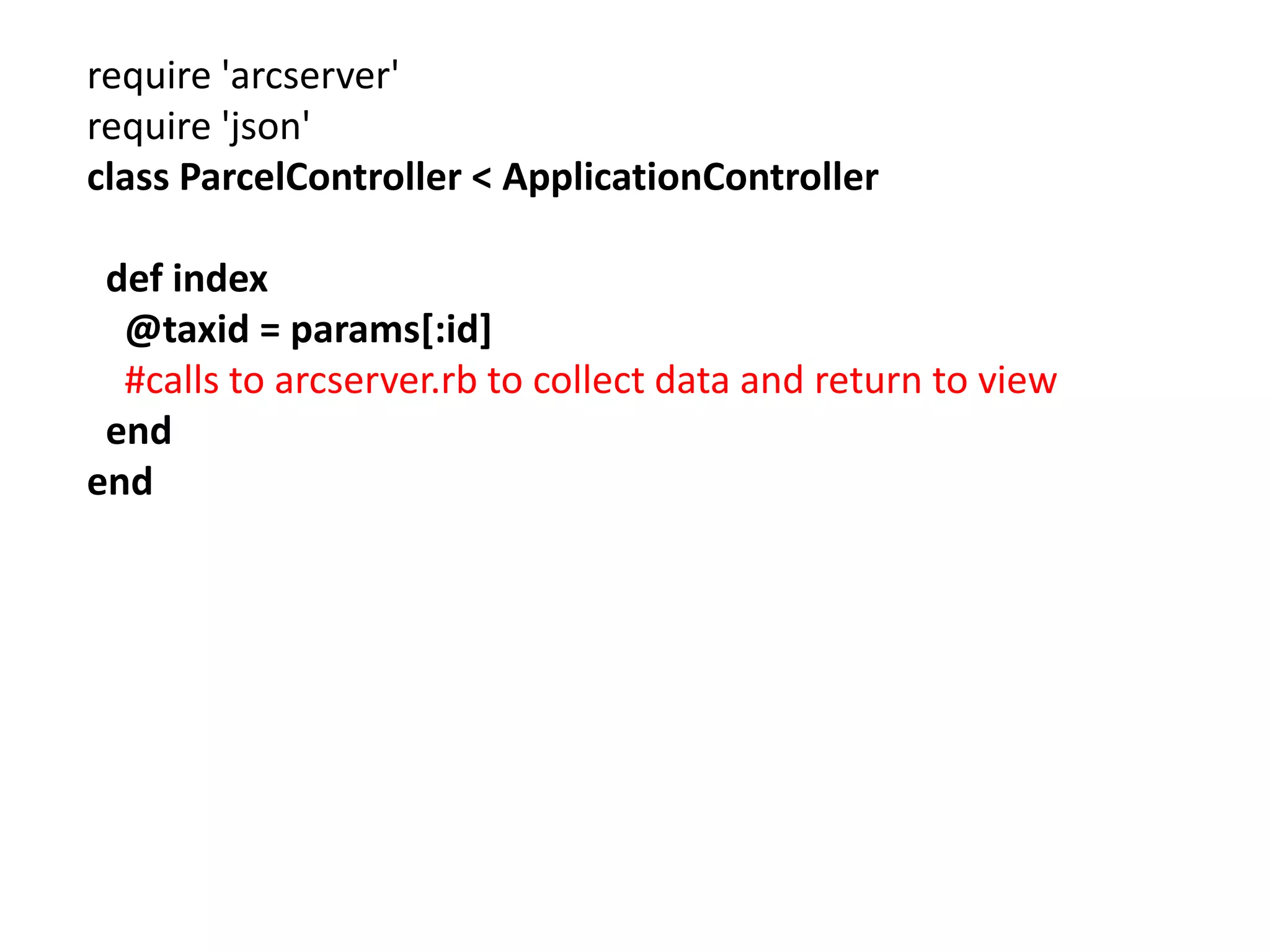 require 'arcserver' require 'json' class ParcelController < ApplicationController def index @taxid = params[:id] #calls to arcserver.rb to collect data and return to view end end 