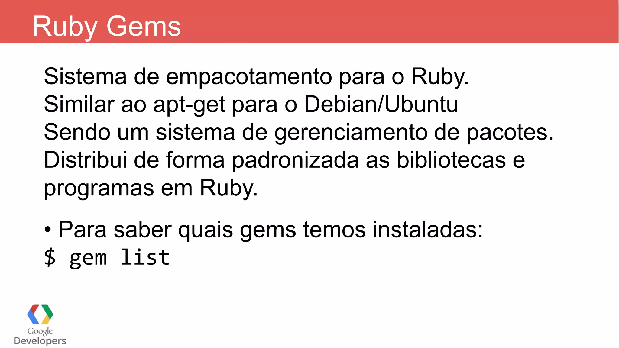 Ruby Gems Sistema de empacotamento para o Ruby. Similar ao apt-get para o Debian/Ubuntu Sendo um sistema de gerenciamento de pacotes. Distribui de forma padronizada as bibliotecas e programas em Ruby. • Para saber quais gems temos instaladas: $ gem list 