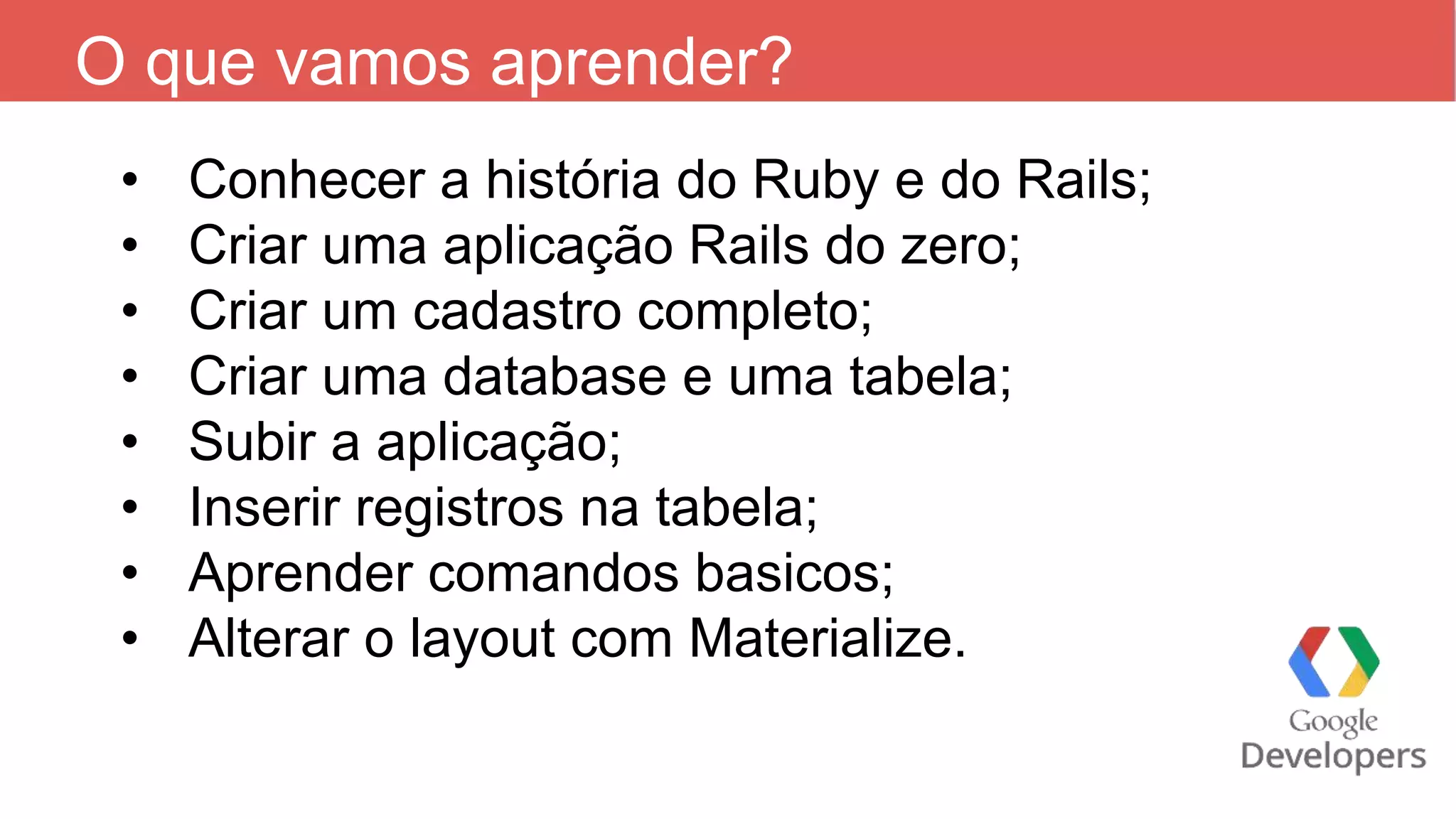 O que vamos aprender? • Conhecer a história do Ruby e do Rails; • Criar uma aplicação Rails do zero; • Criar um cadastro completo; • Criar uma database e uma tabela; • Subir a aplicação; • Inserir registros na tabela; • Aprender comandos basicos; • Alterar o layout com Materialize. 