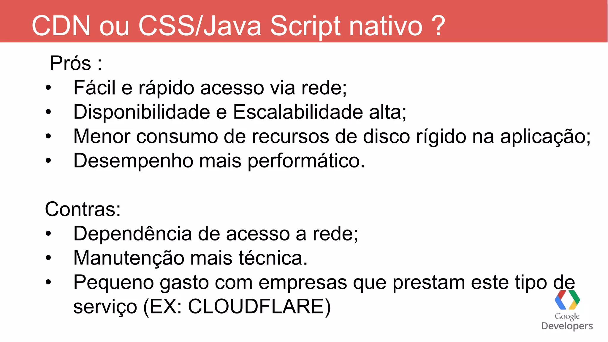 CDN ou CSS/Java Script nativo ? Prós : • Fácil e rápido acesso via rede; • Disponibilidade e Escalabilidade alta; • Menor consumo de recursos de disco rígido na aplicação; • Desempenho mais performático. Contras: • Dependência de acesso a rede; • Manutenção mais técnica. • Pequeno gasto com empresas que prestam este tipo de serviço (EX: CLOUDFLARE) 