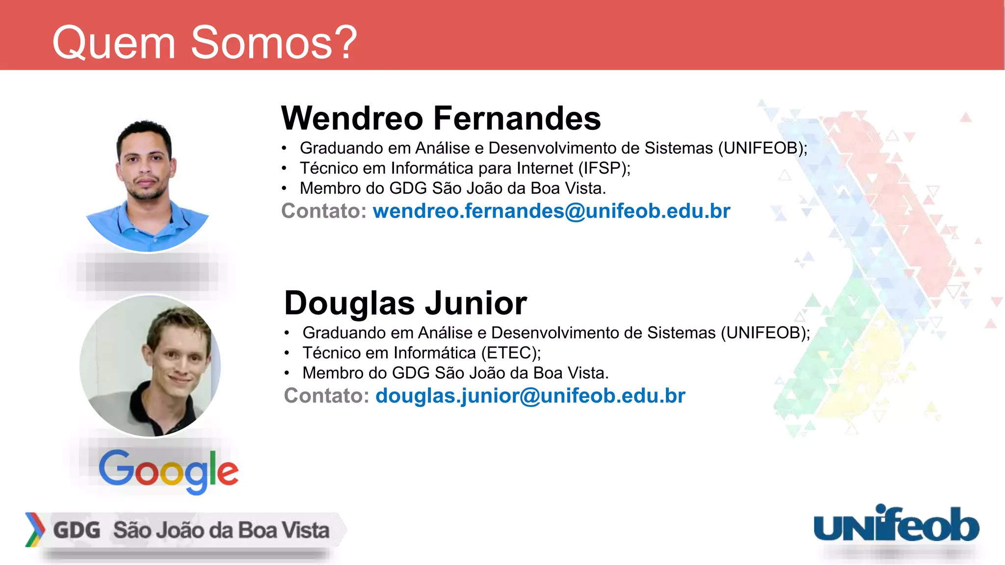 Wendreo Fernandes • Graduando em Análise e Desenvolvimento de Sistemas (UNIFEOB); • Técnico em Informática para Internet (IFSP); • Membro do GDG São João da Boa Vista. Contato: wendreo.fernandes@unifeob.edu.br Quem Somos? Douglas Junior • Graduando em Análise e Desenvolvimento de Sistemas (UNIFEOB); • Técnico em Informática (ETEC); • Membro do GDG São João da Boa Vista. Contato: douglas.junior@unifeob.edu.br 
