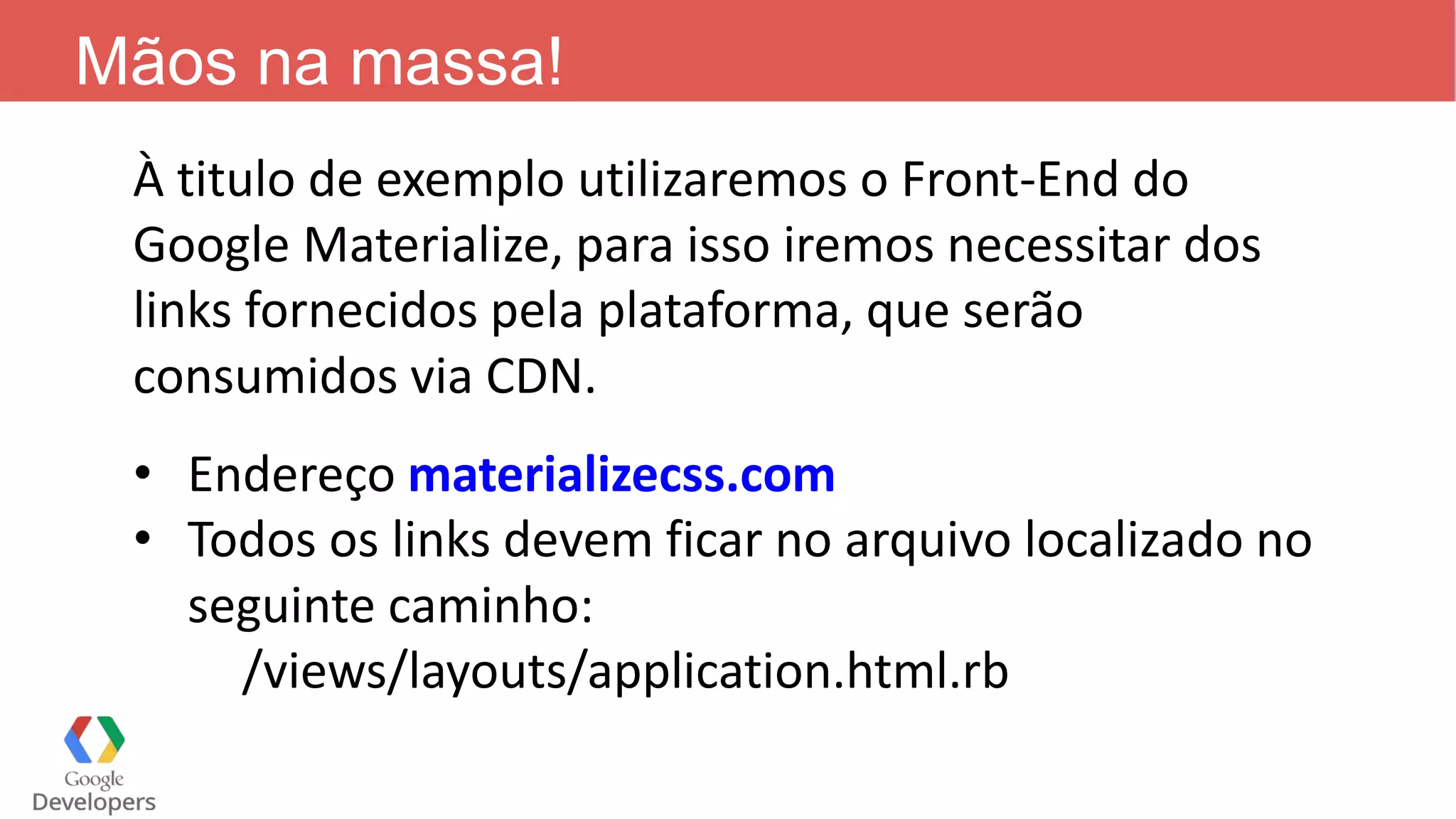 Mãos na massa! À titulo de exemplo utilizaremos o Front-End do Google Materialize, para isso iremos necessitar dos links fornecidos pela plataforma, que serão consumidos via CDN. • Endereço materializecss.com • Todos os links devem ficar no arquivo localizado no seguinte caminho: /views/layouts/application.html.rb 