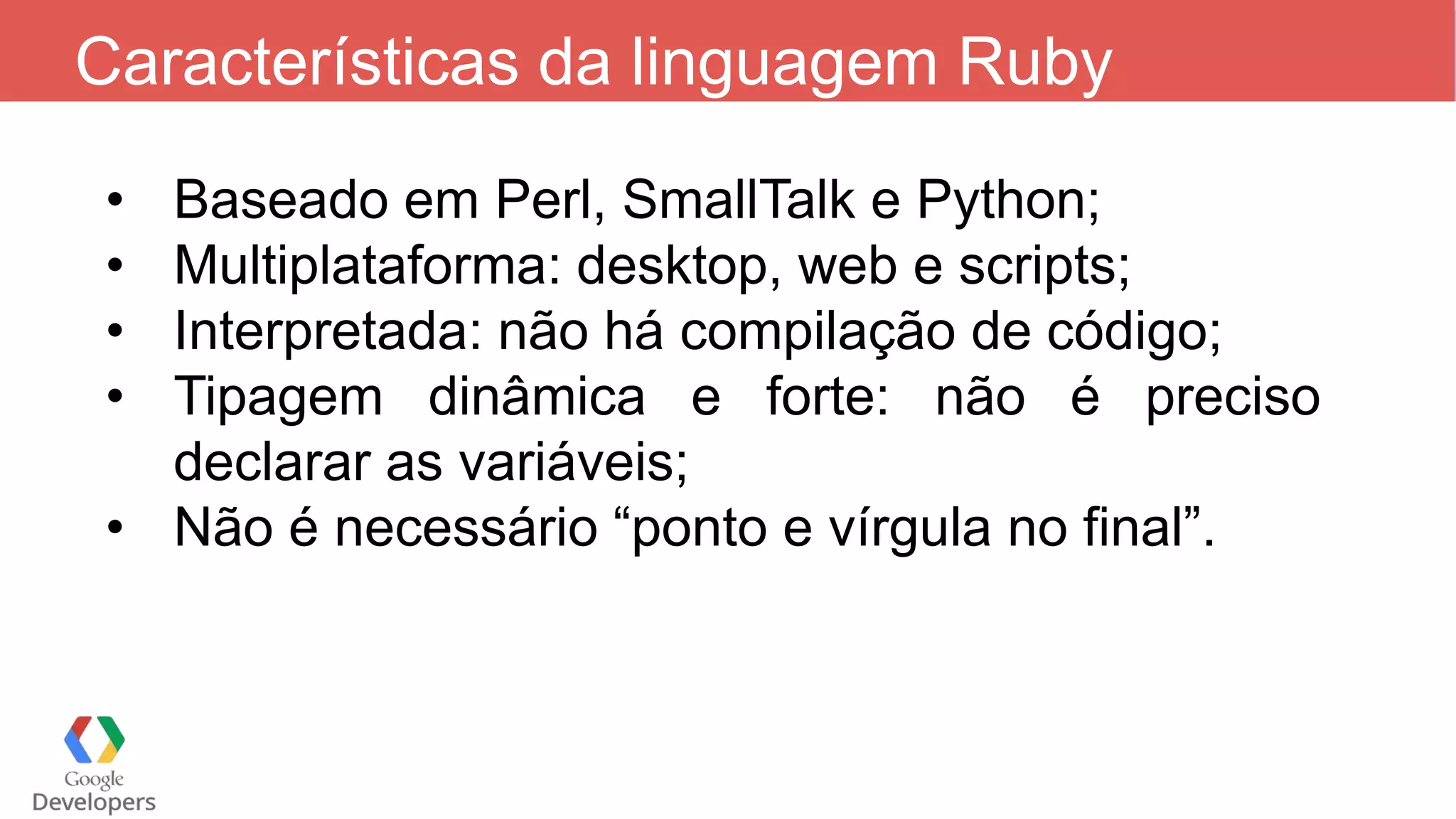 Características da linguagem Ruby • Baseado em Perl, SmallTalk e Python; • Multiplataforma: desktop, web e scripts; • Interpretada: não há compilação de código; • Tipagem dinâmica e forte: não é preciso declarar as variáveis; • Não é necessário “ponto e vírgula no final”. 