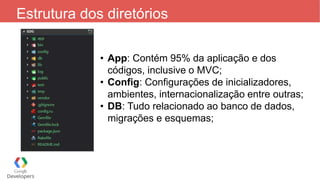 Estrutura dos diretórios
• App: Contém 95% da aplicação e dos
códigos, inclusive o MVC;
• Config: Configurações de inicializadores,
ambientes, internacionalização entre outras;
• DB: Tudo relacionado ao banco de dados,
migrações e esquemas;
 