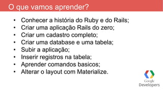 O que vamos aprender?
• Conhecer a história do Ruby e do Rails;
• Criar uma aplicação Rails do zero;
• Criar um cadastro completo;
• Criar uma database e uma tabela;
• Subir a aplicação;
• Inserir registros na tabela;
• Aprender comandos basicos;
• Alterar o layout com Materialize.
 