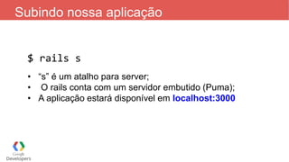Subindo nossa aplicação
$ rails s
• “s” é um atalho para server;
• O rails conta com um servidor embutido (Puma);
• A aplicação estará disponível em localhost:3000
 