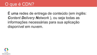 O que é CDN?
É uma redes de entrega de conteúdo (em inglês:
Content Delivery Network ), ou seja todas as
informações necessárias para sua aplicação
disponível em nuvem.
 