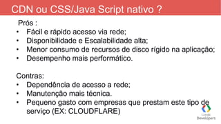 CDN ou CSS/Java Script nativo ?
Prós :
• Fácil e rápido acesso via rede;
• Disponibilidade e Escalabilidade alta;
• Menor consumo de recursos de disco rígido na aplicação;
• Desempenho mais performático.
Contras:
• Dependência de acesso a rede;
• Manutenção mais técnica.
• Pequeno gasto com empresas que prestam este tipo de
serviço (EX: CLOUDFLARE)
 