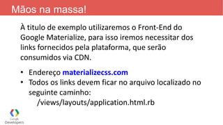 Mãos na massa!
À titulo de exemplo utilizaremos o Front-End do
Google Materialize, para isso iremos necessitar dos
links fornecidos pela plataforma, que serão
consumidos via CDN.
• Endereço materializecss.com
• Todos os links devem ficar no arquivo localizado no
seguinte caminho:
/views/layouts/application.html.rb
 