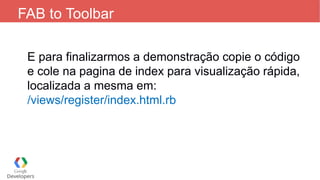 FAB to Toolbar
E para finalizarmos a demonstração copie o código
e cole na pagina de index para visualização rápida,
localizada a mesma em:
/views/register/index.html.rb
 