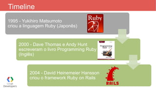 Timeline
1995 - Yukihiro Matsumoto
criou a linguagem Ruby (Japonês)
2000 - Dave Thomas e Andy Hunt
escreveram o livro Programming Ruby
(Inglês)
2004 - David Heinemeier Hansson
criou o framework Ruby on Rails
 