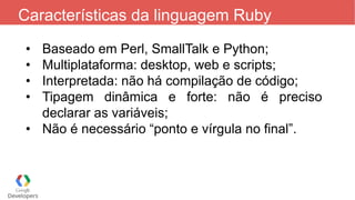 Características da linguagem Ruby
• Baseado em Perl, SmallTalk e Python;
• Multiplataforma: desktop, web e scripts;
• Interpretada: não há compilação de código;
• Tipagem dinâmica e forte: não é preciso
declarar as variáveis;
• Não é necessário “ponto e vírgula no final”.
 