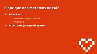 E por que nos metemos nessa?
● BANKFACIL
○ Time de tecnologia: 15 pessoas
○ Mulheres: 2
● RUBYCONF (começo de agosto)
 