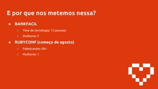 E por que nos metemos nessa?
● BANKFACIL
○ Time de tecnologia: 15 pessoas
○ Mulheres: 2
● RUBYCONF (começo de agosto)
○ Palestrantes: 60+
○ Mulheres: 1
 
