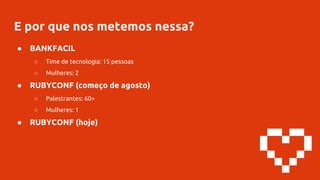 E por que nos metemos nessa?
● BANKFACIL
○ Time de tecnologia: 15 pessoas
○ Mulheres: 2
● RUBYCONF (começo de agosto)
○ Palestrantes: 60+
○ Mulheres: 1
● RUBYCONF (hoje)
 