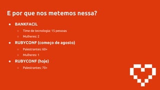 E por que nos metemos nessa?
● BANKFACIL
○ Time de tecnologia: 15 pessoas
○ Mulheres: 2
● RUBYCONF (começo de agosto)
○ Palestrantes: 60+
○ Mulheres: 1
● RUBYCONF (hoje)
○ Palestrantes: 70+
 