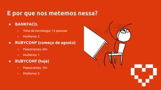 E por que nos metemos nessa?
● BANKFACIL
○ Time de tecnologia: 15 pessoas
○ Mulheres: 2
● RUBYCONF (começo de agosto)
○ Palestrantes: 60+
○ Mulheres: 1
● RUBYCONF (hoje)
○ Palestrantes: 70+
○ Mulheres: 5
 