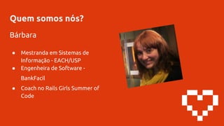 Quem somos nós?
Bárbara
● Mestranda em Sistemas de
Informação - EACH/USP
● Engenheira de Software -
BankFacil
● Coach no Rails Girls Summer of
Code
 