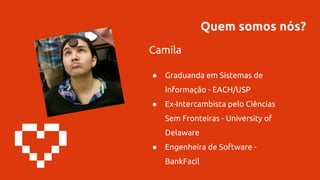 Quem somos nós?
Camila
● Graduanda em Sistemas de
Informação - EACH/USP
● Ex-Intercambista pelo Ciências
Sem Fronteiras - University of
Delaware
● Engenheira de Software -
BankFacil
 