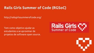 Rails Girls Summer of Code (RGSoC)
http://railsgirlssummerofcode.org/
Tem como objetivo ajudar as
estudantes a se aproximar de
projetos de software open source.
 