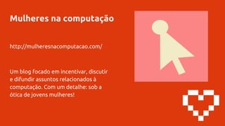 Mulheres na computação
http://mulheresnacomputacao.com/
Um blog focado em incentivar, discutir
e difundir assuntos relacionados à
computação. Com um detalhe: sob a
ótica de jovens mulheres!
 