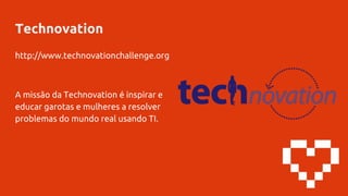 Technovation
http://www.technovationchallenge.org
A missão da Technovation é inspirar e
educar garotas e mulheres a resolver
problemas do mundo real usando TI.
 