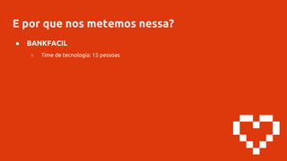 E por que nos metemos nessa?
● BANKFACIL
○ Time de tecnologia: 15 pessoas
 
