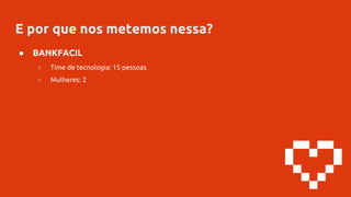 E por que nos metemos nessa?
● BANKFACIL
○ Time de tecnologia: 15 pessoas
○ Mulheres: 2
 